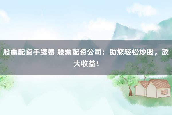 股票配资手续费 股票配资公司:助您轻松炒股,放大收益!
