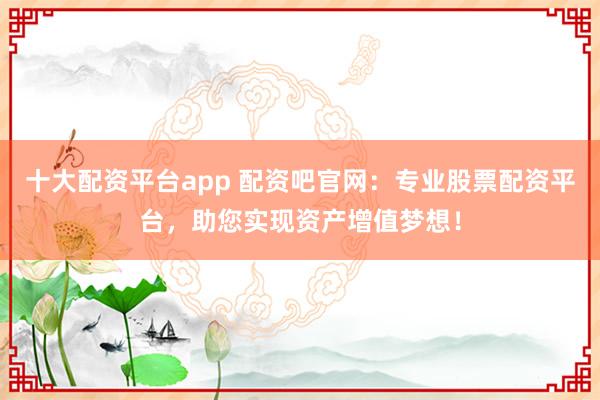 十大配资平台app 配资吧官网:专业股票配资平台,助您实现资产增值梦想!