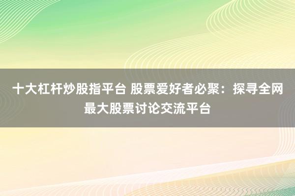十大杠杆炒股指平台 股票爱好者必聚：探寻全网最大股票讨论交流平台