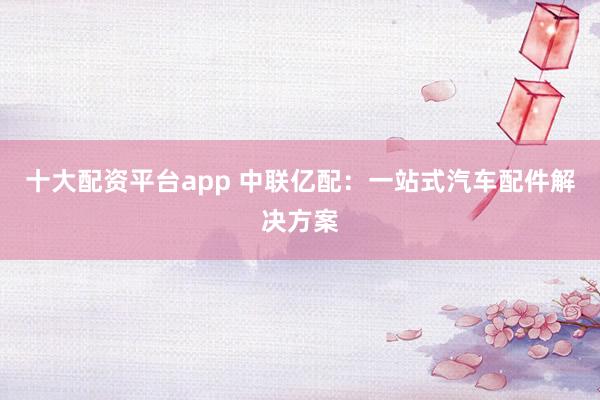 十大配资平台app 中联亿配：一站式汽车配件解决方案