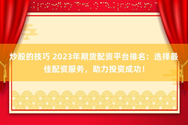 炒股的技巧 2023年期货配资平台排名：选择最佳配资服务，助力投资成功！