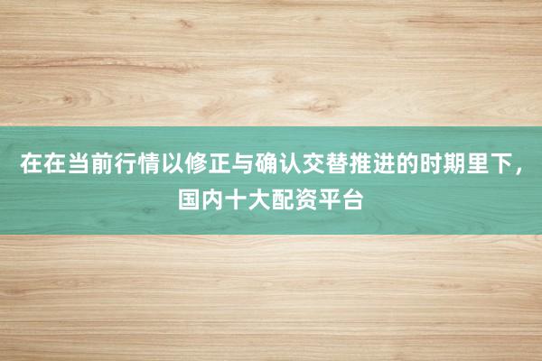 在在当前行情以修正与确认交替推进的时期里下，国内十大配资平台