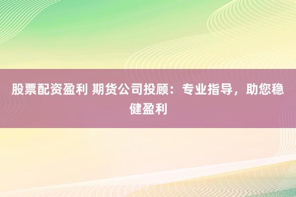 股票配资盈利 期货公司投顾：专业指导，助您稳健盈利