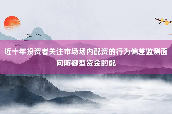 近十年投资者关注市场场内配资的行为偏差监测面向防御型资金的配
