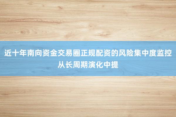 近十年南向资金交易圈正规配资的风险集中度监控从长周期演化中提