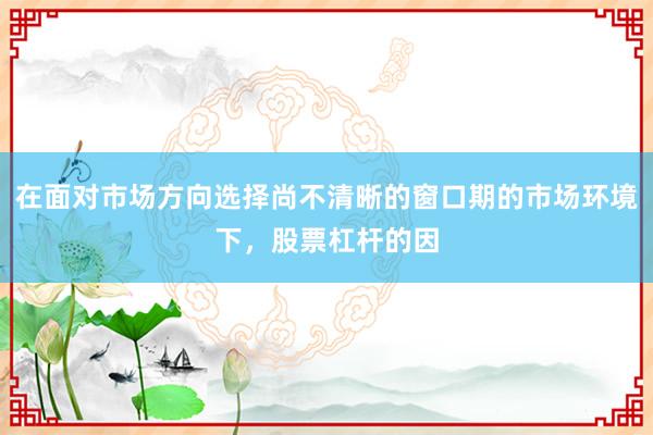 在面对市场方向选择尚不清晰的窗口期的市场环境下，股票杠杆的因