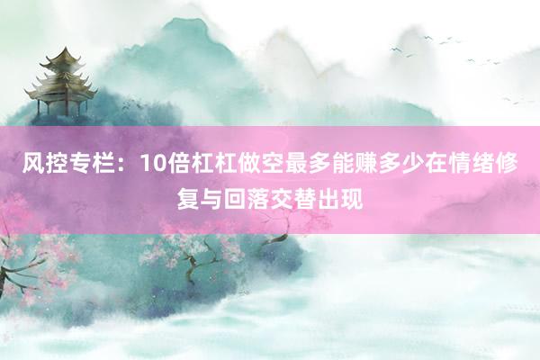 风控专栏:10倍杠杠做空最多能赚多少在情绪修复与回落交替出现