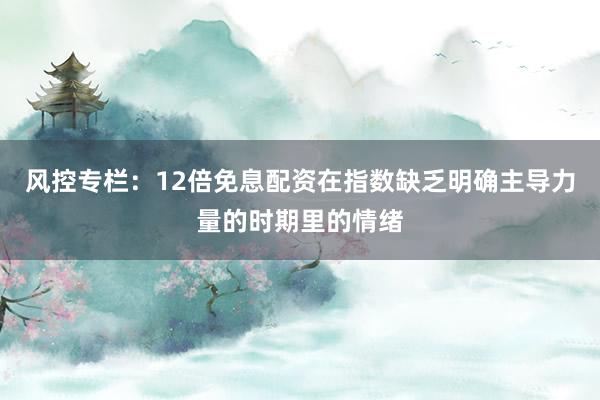 风控专栏：12倍免息配资在指数缺乏明确主导力量的时期里的情绪