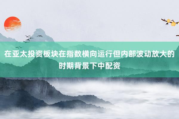 在亚太投资板块在指数横向运行但内部波动放大的时期背景下中配资