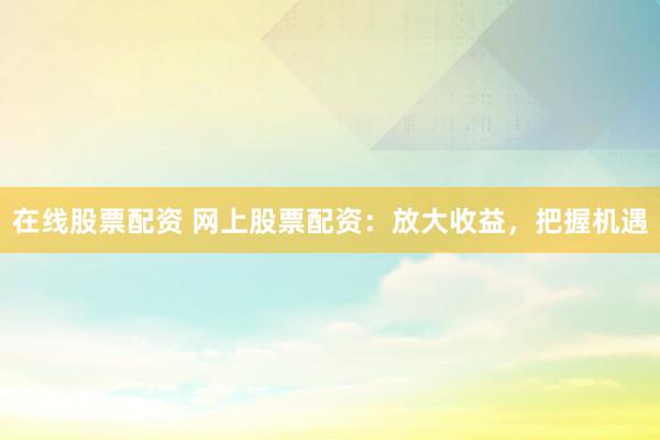 在线股票配资 网上股票配资：放大收益，把握机遇