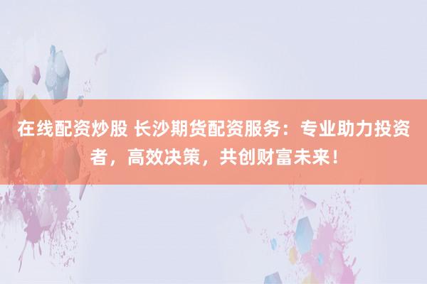 在线配资炒股 长沙期货配资服务：专业助力投资者，高效决策，共创财富未来！