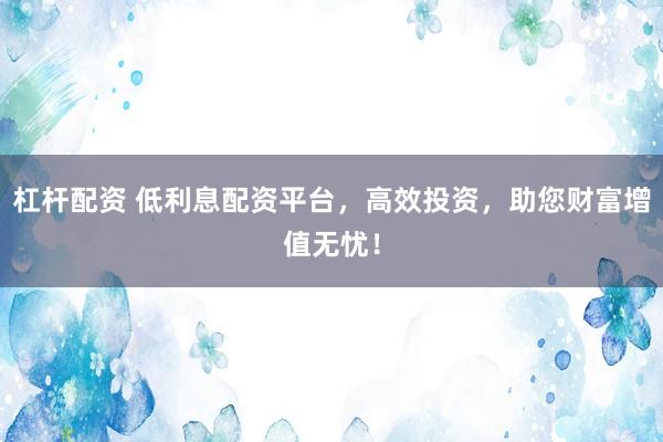 杠杆配资 低利息配资平台，高效投资，助您财富增值无忧！