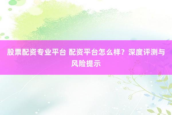 股票配资专业平台 配资平台怎么样？深度评测与风险提示