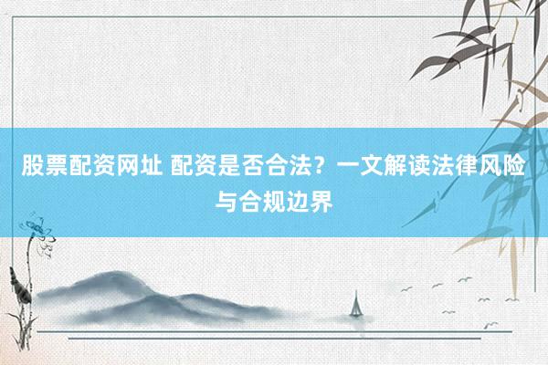 股票配资网址 配资是否合法？一文解读法律风险与合规边界