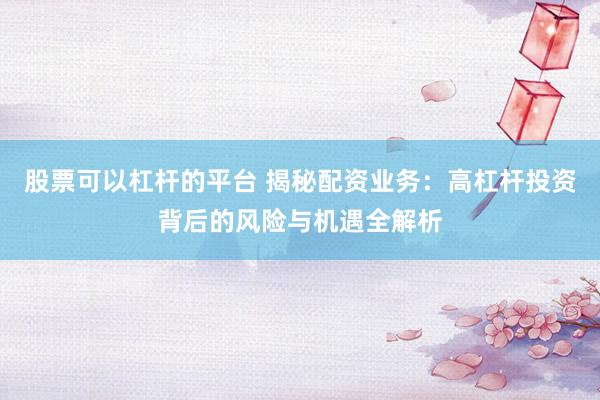 股票可以杠杆的平台 揭秘配资业务：高杠杆投资背后的风险与机遇全解析