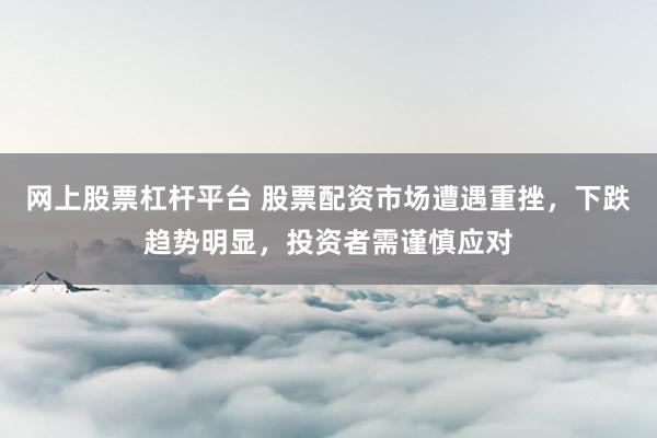 网上股票杠杆平台 股票配资市场遭遇重挫，下跌趋势明显，投资者需谨慎应对