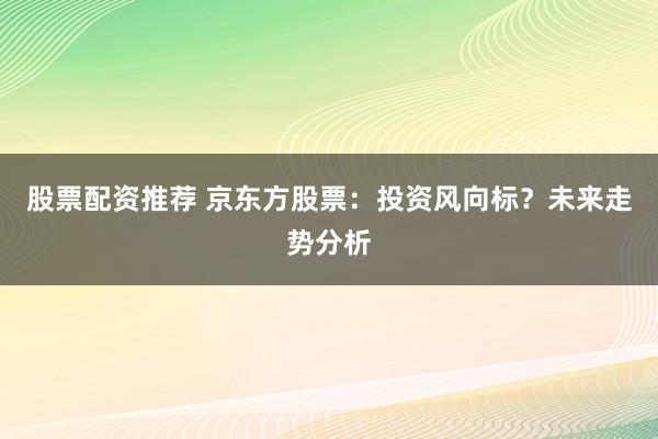 股票配资推荐 京东方股票：投资风向标？未来走势分析