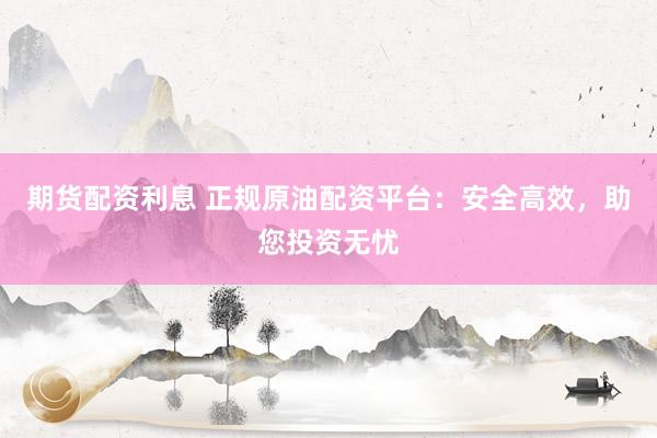期货配资利息 正规原油配资平台：安全高效，助您投资无忧