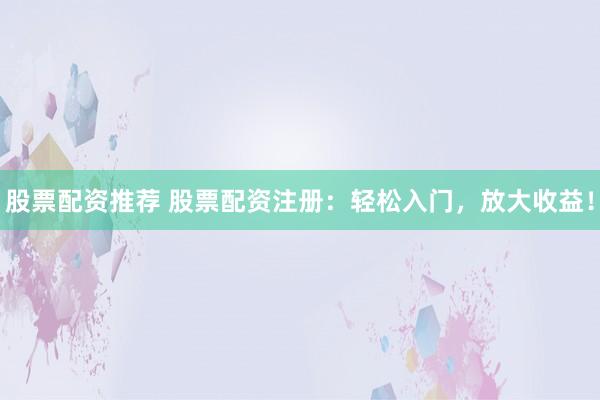 股票配资推荐 股票配资注册：轻松入门，放大收益！