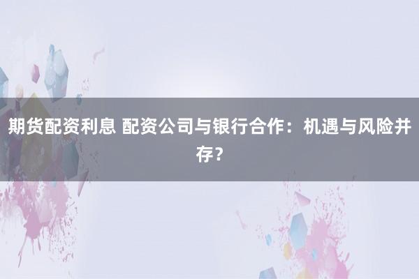 期货配资利息 配资公司与银行合作：机遇与风险并存？