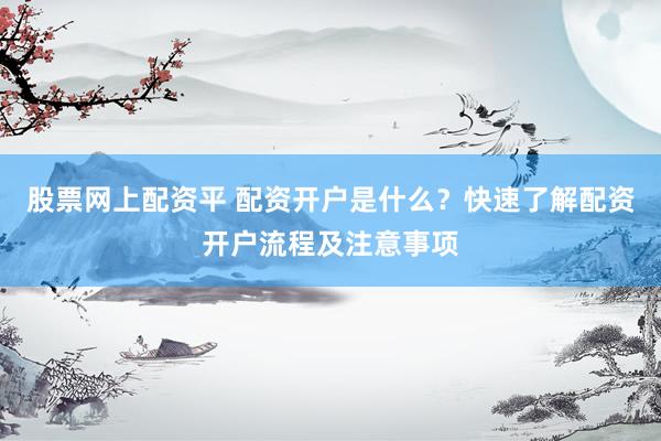 股票网上配资平 配资开户是什么？快速了解配资开户流程及注意事项
