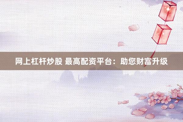 网上杠杆炒股 最高配资平台：助您财富升级