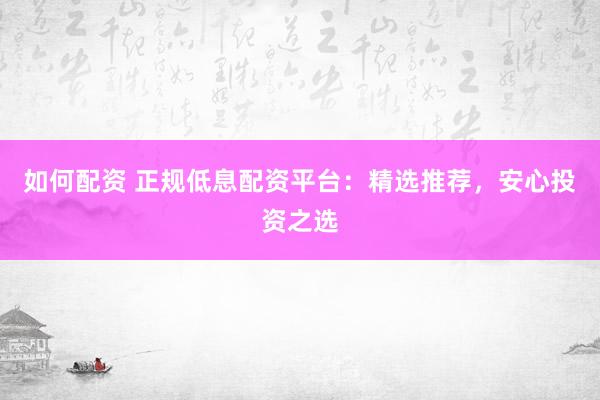 如何配资 正规低息配资平台：精选推荐，安心投资之选