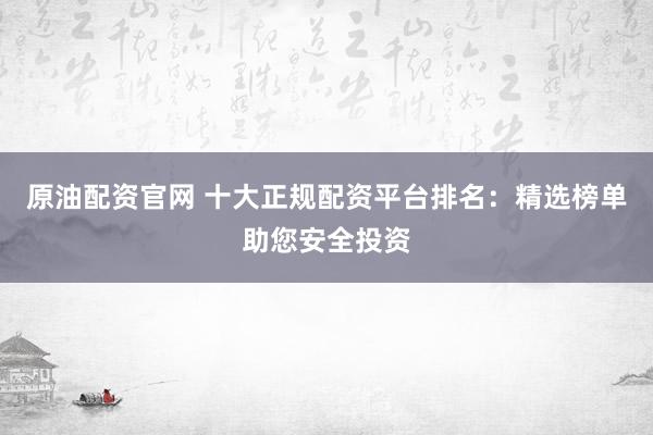 原油配资官网 十大正规配资平台排名：精选榜单助您安全投资