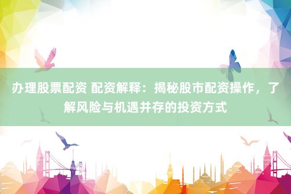 办理股票配资 配资解释：揭秘股市配资操作，了解风险与机遇并存的投资方式