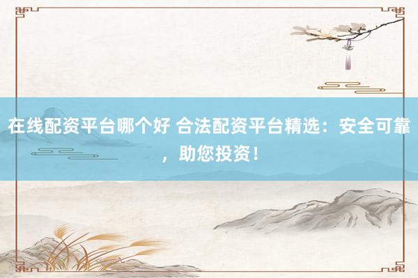 在线配资平台哪个好 合法配资平台精选：安全可靠，助您投资！