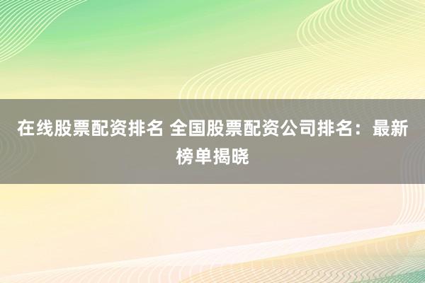 在线股票配资排名 全国股票配资公司排名：最新榜单揭晓