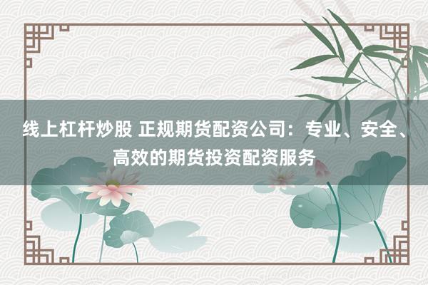 线上杠杆炒股 正规期货配资公司：专业、安全、高效的期货投资配资服务