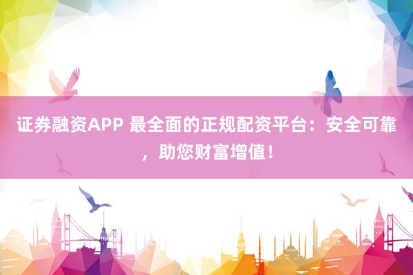 证券融资APP 最全面的正规配资平台:安全可靠,助您财富增值!