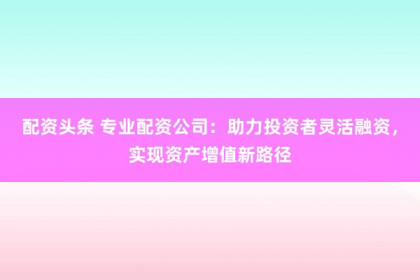 配资头条 专业配资公司：助力投资者灵活融资，实现资产增值新路径