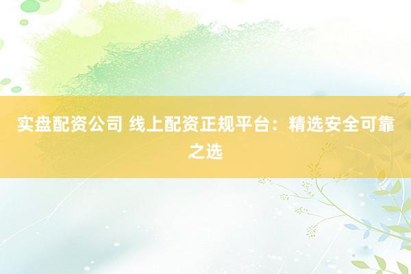 实盘配资公司 线上配资正规平台:精选安全可靠之选
