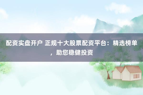 配资实盘开户 正规十大股票配资平台:精选榜单,助您稳健投资