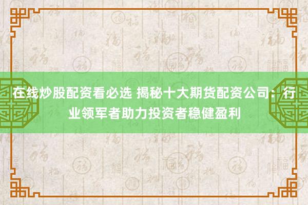 在线炒股配资看必选 揭秘十大期货配资公司：行业领军者助力投资者稳健盈利