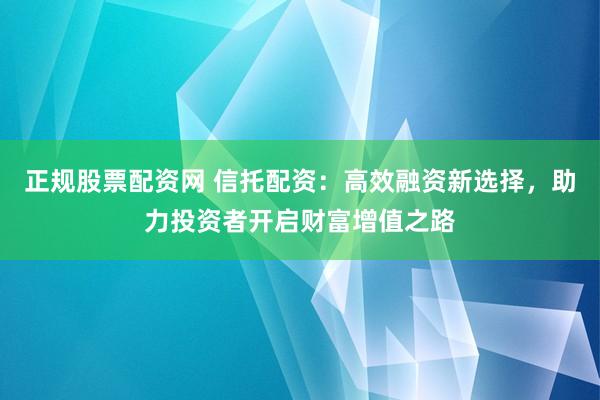 正规股票配资网 信托配资：高效融资新选择，助力投资者开启财富增值之路