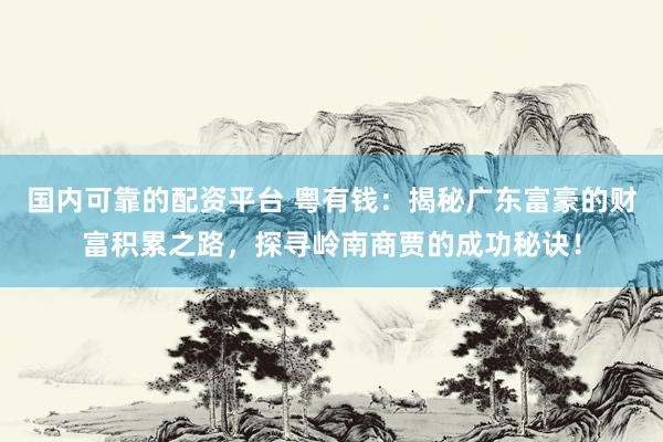 国内可靠的配资平台 粤有钱：揭秘广东富豪的财富积累之路，探寻岭南商贾的成功秘诀！