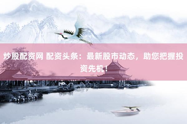 炒股配资网 配资头条：最新股市动态，助您把握投资先机！