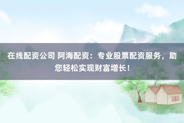 在线配资公司 阿海配资：专业股票配资服务，助您轻松实现财富增长！