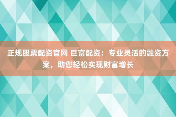 正规股票配资官网 巨富配资：专业灵活的融资方案，助您轻松实现财富增长