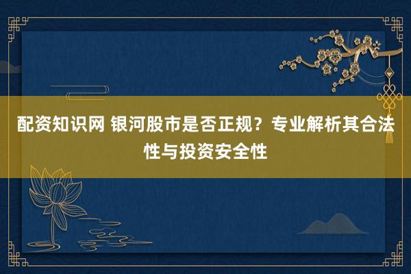 配资知识网 银河股市是否正规？专业解析其合法性与投资安全性