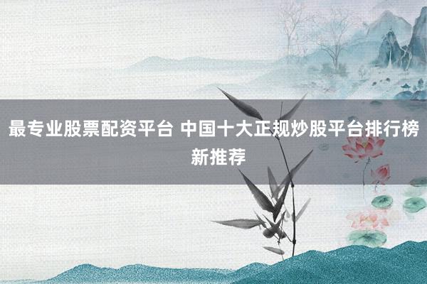 最专业股票配资平台 中国十大正规炒股平台排行榜  新推荐