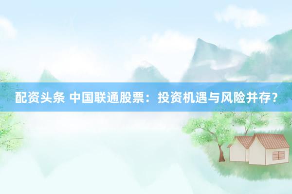 配资头条 中国联通股票：投资机遇与风险并存？