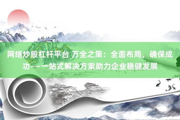 网络炒股杠杆平台 万全之策:全面布局,确保成功——一站式解决方案助力企业稳健发展