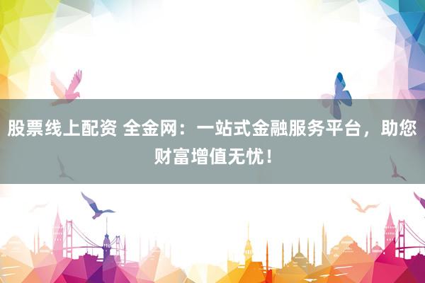 股票线上配资 全金网：一站式金融服务平台，助您财富增值无忧！