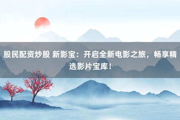 股民配资炒股 新影宝：开启全新电影之旅，畅享精选影片宝库！