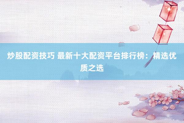 炒股配资技巧 最新十大配资平台排行榜：精选优质之选