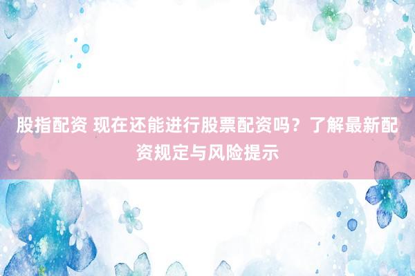 股指配资 现在还能进行股票配资吗?了解最新配资规定与风险提示